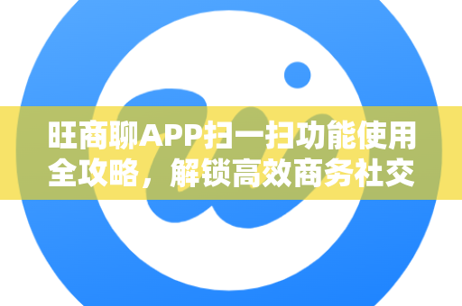旺商聊APP扫一扫功能使用全攻略，解锁高效商务社交新姿势