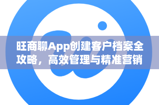 旺商聊App创建客户档案全攻略，高效管理与精准营销一步到位