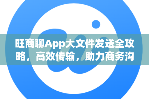 旺商聊App大文件发送全攻略，高效传输，助力商务沟通